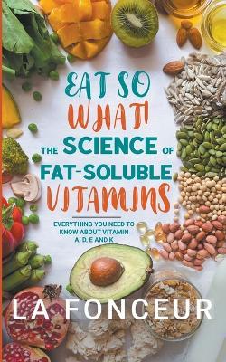 Eat So What! The Science of Fat-Soluble Vitamins: Everything You Need to Know About Vitamins A, D, E and K - La Fonceur - cover