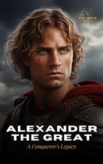 Alexander The Great: A Conqueror's Legacy - The Biography