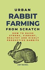 Urban Rabbit Farming From Scratch: How To Raise Strong, Vibrant, Healthy And Highly Productive Rabbits
