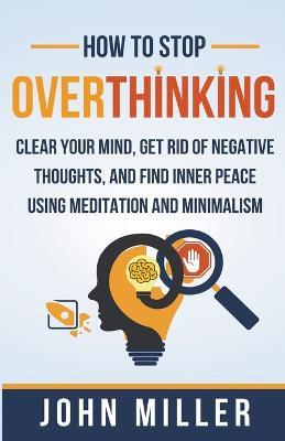 How to Stop Overthinking: Clear Your Mind, Get Rid of Negative Thoughts, and Find Inner Peace Using Meditation and Minimalism - John Miller - cover