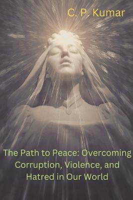 The Path to Peace: Overcoming Corruption, Violence, and Hatred in Our World - C P Kumar - cover
