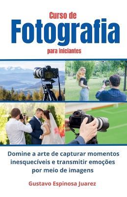 Curso de Fotografia para iniciantes Domine a arte de capturar momentos inesquecíveis e transmitir emoções por meio de imagens - Gustavo Espinosa Juarez - cover
