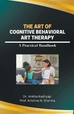 The Art of Cognitive Behavioral Art Therapy: A Practical Handbook - Ankita Kashyap,Prof Krishna N Sharma - cover