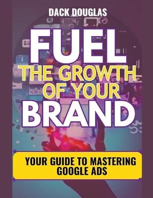 Fuel The Growth Of Your Brand: Your Guide To Mastering Google Ads - Dack Douglas - cover