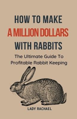 How To Make A Million Dollars With Rabbits: The Ultimate Guide To Profitable Rabbit Keeping - Lady Rachael - cover