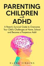 Parenting Children with ADHD: A Parent’s Survival Guide to Overcome Your Child's Challenges at Home, School and Become a Prosperous Adult
