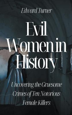 Evil Women in History: Uncovering the Gruesome Crimes of Ten Notorious Female Killers - Edward Turner - cover