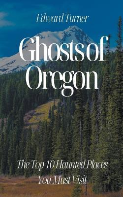 Ghosts of Oregon: The Top 10 Haunted Places You Must Visit - Edward Turner - cover