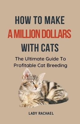 How To Make A Million Dollars With Cats: The Ultimate Guide To Profitable Cat Breeding - Lady Rachael - cover