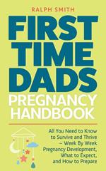 First Time Dads Pregnancy Handbook: All You Need to Know to Survive and Thrive - Week By Week Pregnancy Development, What to Expect, and How to Prepare