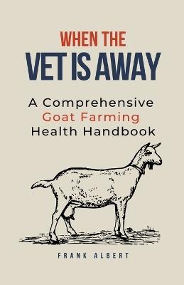When The Vet Is Away: A Comprehensive Goat Farming Health Handbook - Frank Albert - cover