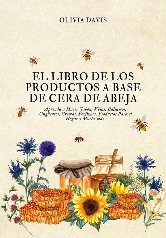 El Libro de los Productos a Base de Cera de Abeja: Aprenda a Hacer Jabón, Velas, Bálsamos, Ungüentos, Cremas, Perfumes, Productos Para el Hogar y Mucho más