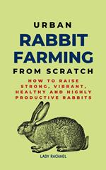 Urban Rabbit Farming From Scratch: How To Raise Strong, Vibrant, Healthy And Highly Productive Rabbits