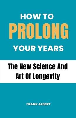 How To Prolong Your Years: The New Science And Art Of Longevity - Frank Albert - cover