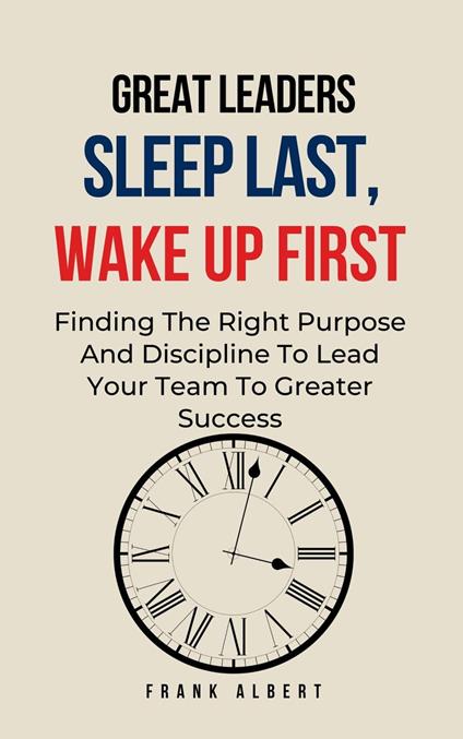 Great Leaders Sleep Last, Wake Up First: Finding The Right Purpose And Discipline To Lead Your Team To Greater Success