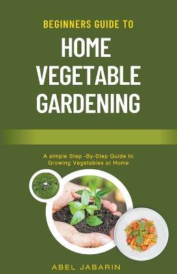 Beginners Guide to Home Vegetable Gardening - Abel Jabarin - cover