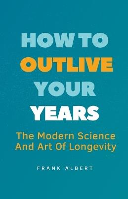 How To Outlive Your Years: The Modern Science And Art Of Longevity - Frank Albert - cover