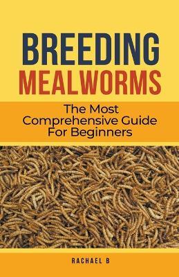 Breeding Mealworms: The Most Comprehensive Guide For Beginners - Rachael B - cover