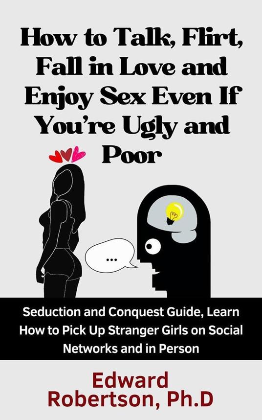 How to Talk, Flirt, Fall in Love and Enjoy Sex Even If You're Ugly and Poor Seduction and Conquest Guide, Learn How to Pick Up Stranger Girls on Social Networks and in Person