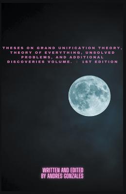 Theses on Grand Unification Theory, Theory of Everything, Unsolved Problems, and Additional Discoveries Vol. ? 1st Edition - Andres Gonzales - cover