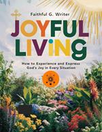 Joyful Living: How To Experience And Express God’s Joy In Every Situation
