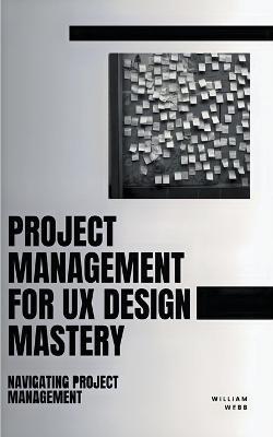 Project Management For UX Design Mastery: Navigating Project Management - William Webb - cover