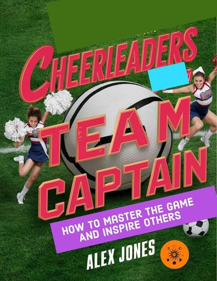 Cheerleaders Team Captain: How to Master the Game and Inspire Others