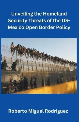Unveiling the Homeland Security Threats of the U.S.-Mexico Open Border Policy - Roberto Miguel Rodriguez - cover