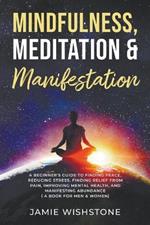 Mindfulness, Meditation & Manifestation: : A Beginner's Guide to Finding Peace, Reducing Stress, Finding Relief from Pain, Improving Mental Health, and Manifesting Abundance ( A Book For Men & Women)