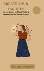 Create Your Fashion: How to Design and Craft Clothing, Accessories, and Sewing Projects