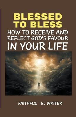 Blessed To Bless: How To Receive And Reflect God's Favor In Your Life - Faithful G Writer - cover