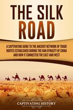 The Silk Road: A Captivating Guide to the Ancient Network of Trade Routes Established during the Han Dynasty of China and How It Connected the East and West