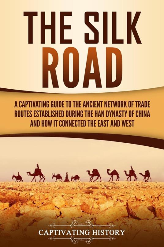 The Silk Road: A Captivating Guide to the Ancient Network of Trade Routes Established during the Han Dynasty of China and How It Connected the East and West