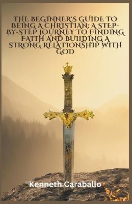 The Beginner's Guide to Being a Christian: A Step-by-Step Journey to Finding Faith and Building a Strong Relationship with God - Kenneth Caraballo - cover