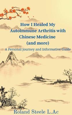 How I Healed My Autoimmune Arthritis with Chinese Medicine (and more): A Personal Journey and Informative Guide - Roland L Ac Steele - cover