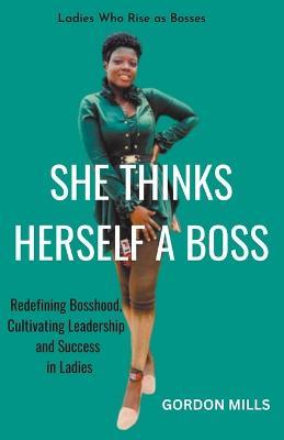 She Thinks Herself a Boss: Ladies who Rise as Bosses - Redefining Bosshood, Cultivating Leadership and Success in Ladies - Gordon Mills - cover