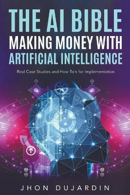 The AI Bible, Making Money with Artificial Intelligence: Real Case Studies and How-To's for Implementation - Jhon Dujardin - cover