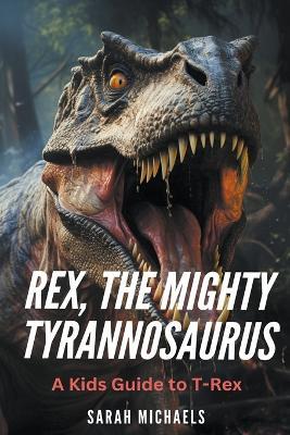 Rex, the Mighty Tyrannosaurus: A Kids Guide to T-Rex - Sarah Michaels - cover