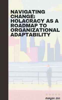 Navigating Change: Holacracy as a Roadmap to Organizational Adaptability - Morgan Lee - cover