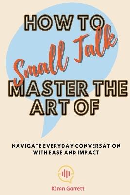 How to Master the Art of Small Talk: Navigate Everyday Conversation with Ease and Impact - Kiran Garrett - cover