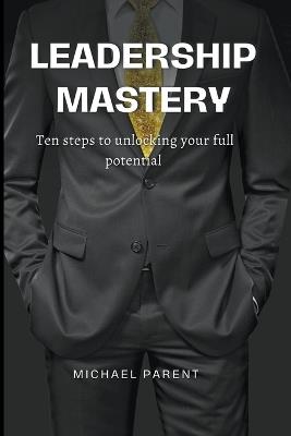 Leadership Mastery: ten steps to unlock your full potential - Michael Parent - cover