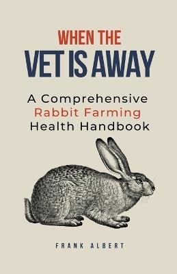 When The Vet Is Away: A Comprehensive Rabbit Farming Health Handbook - Frank Albert - cover