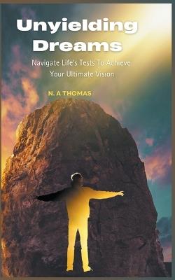 Unyielding Dreams - Navigating Life's Tests To Achieve Your Ultimate Vision - N a Thomas - cover
