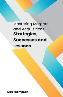 Mastering Mergers and Acquisitions: Strategies, Successes and Lessons - Alex Thompson - cover