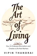 The Art of Living: How to Embrace Minimalism and Create a Life that Matters