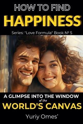 How to Find Happiness: A Glimpse into the Window of the World's Canvas - Yuriy Omes - cover