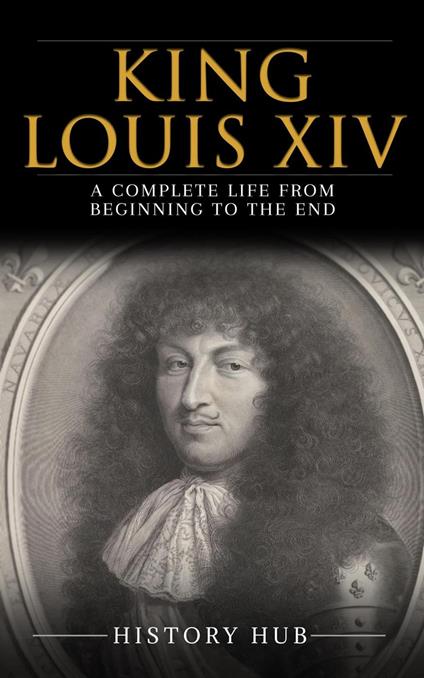 King Louis XIV: A Complete Life from Beginning to the End