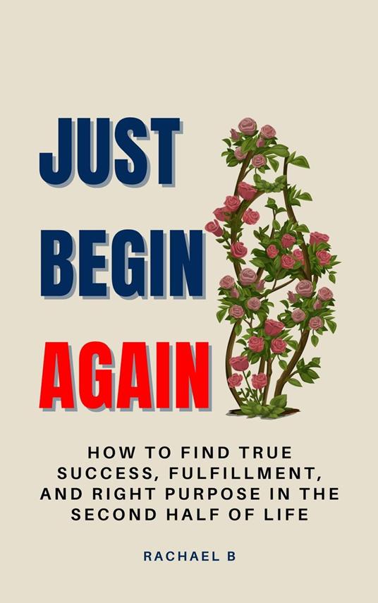 Just Begin Again: How To Find True Success, Fulfillment, And Right Purpose In The Second Half Of Life