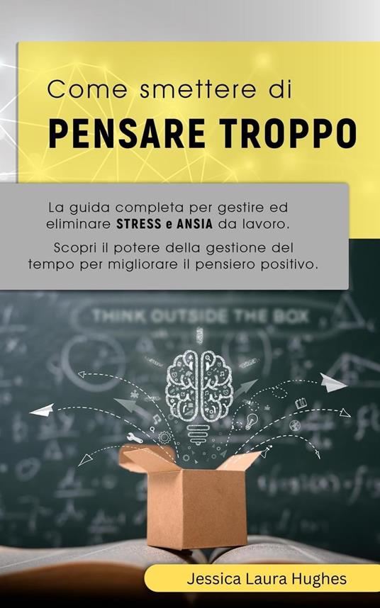 Come Smettere di Pensare Troppo: La Guida Completa per Gestire ed Eliminare Stress e Ansia da Lavoro. Scopri il Potere della Gestione del Tempo per Migliorare il Pensiero Positivo - Jessica Laura Hughes - ebook
