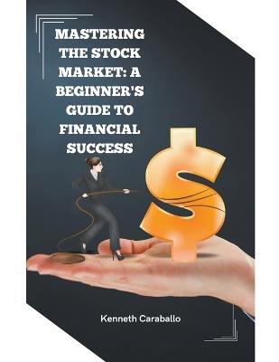 Mastering the Stock Market: A Beginner's Guide to Financial Success - Kenneth Caraballo - cover